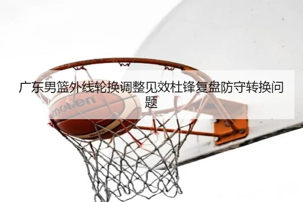 广东男篮外线轮换调整见效杜锋复盘防守转换问题（BOBSPORTS）