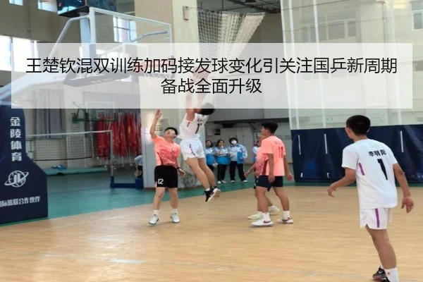 王楚钦混双训练加码接发球变化引关注国乒新周期备战全面升级（BOBSPORTS）